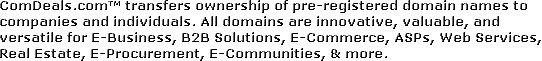 ComDeals.com transfers ownership of pre-registered domain names to companies and individuals. All domains are innovative, valuable, and versatile for E-Business, B2B Solutions, E-Commerce, ASPs, Web Services, Real Estate, E-Procurement, E-Communities, & more.